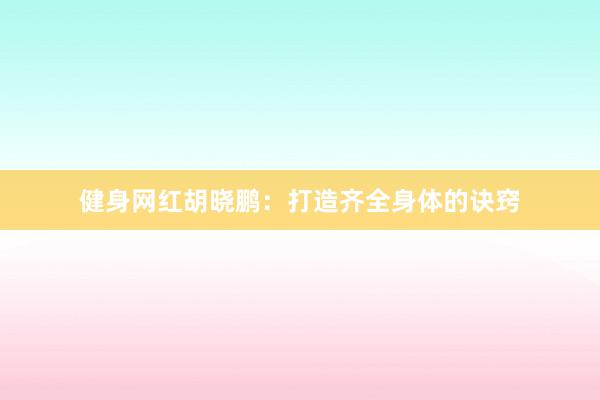 健身网红胡晓鹏:打造齐全身体的诀窍